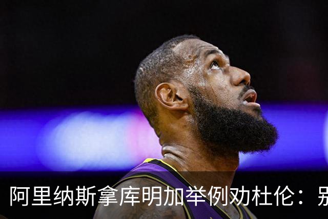 阿里纳斯拿库明加举例劝杜伦：别以为球队会因为需要你就迁就你